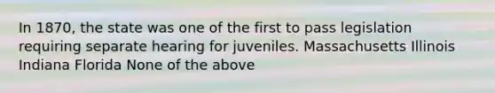 In 1870, the state was one of the first to pass legislation requiring separate hearing for juveniles. Massachusetts Illinois Indiana Florida None of the above