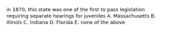 in 1870, this state was one of the first to pass legislation requiring separate hearings for juveniles A. Massachusetts B. Illinois C. Indiana D. Florida E. none of the above