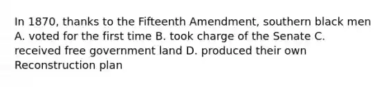 In 1870, thanks to the Fifteenth Amendment, southern black men A. voted for the first time B. took charge of the Senate C. received free government land D. produced their own Reconstruction plan