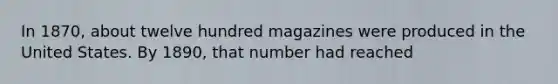 In 1870, about twelve hundred magazines were produced in the United States. By 1890, that number had reached