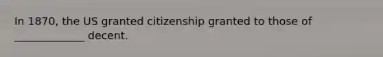 In 1870, the US granted citizenship granted to those of _____________ decent.