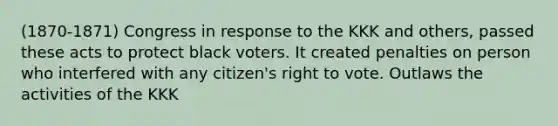 (1870-1871) Congress in response to the KKK and others, passed these acts to protect black voters. It created penalties on person who interfered with any citizen's right to vote. Outlaws the activities of the KKK