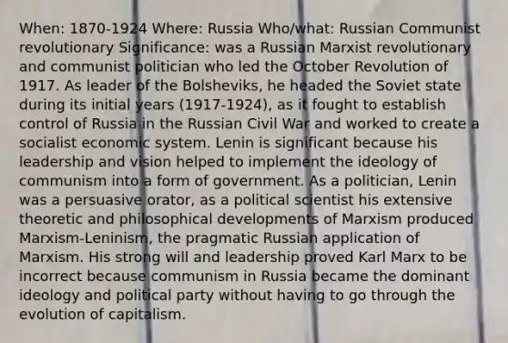 When: 1870-1924 Where: Russia Who/what: Russian Communist revolutionary Significance: was a Russian Marxist revolutionary and communist politician who led the October Revolution of 1917. As leader of the Bolsheviks, he headed the Soviet state during its initial years (1917-1924), as it fought to establish control of Russia in the Russian Civil War and worked to create a socialist economic system. Lenin is significant because his leadership and vision helped to implement the ideology of communism into a form of government. As a politician, Lenin was a persuasive orator, as a political scientist his extensive theoretic and philosophical developments of Marxism produced Marxism-Leninism, the pragmatic Russian application of Marxism. His strong will and leadership proved Karl Marx to be incorrect because communism in Russia became the dominant ideology and political party without having to go through the evolution of capitalism.