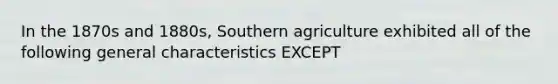 In the 1870s and 1880s, Southern agriculture exhibited all of the following general characteristics EXCEPT