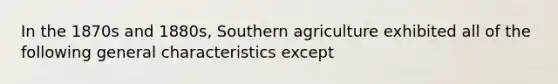 In the 1870s and 1880s, Southern agriculture exhibited all of the following general characteristics except