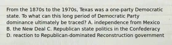 From the 1870s to the 1970s, Texas was a one-party Democratic state. To what can this long period of Democratic Party dominance ultimately be traced? A. independence from Mexico B. the New Deal C. Republican state politics in the Confederacy D. reaction to Republican-dominated Reconstruction government