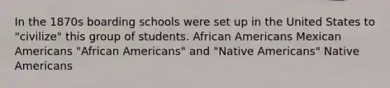 In the 1870s boarding schools were set up in the United States to "civilize" this group of students. African Americans Mexican Americans "African Americans" and "Native Americans" Native Americans