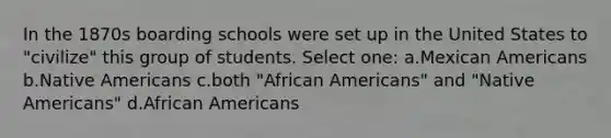 In the 1870s boarding schools were set up in the United States to "civilize" this group of students. Select one: a.Mexican Americans b.Native Americans c.both "African Americans" and "Native Americans" d.African Americans