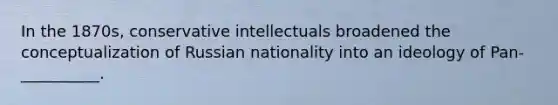 In the 1870s, conservative intellectuals broadened the conceptualization of Russian nationality into an ideology of Pan-__________.