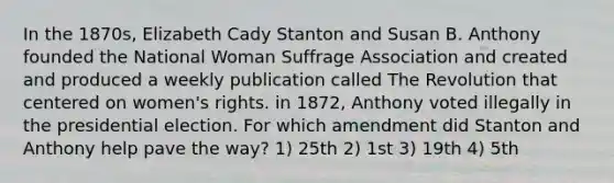 In the 1870s, Elizabeth Cady Stanton and Susan B. Anthony founded the National Woman Suffrage Association and created and produced a weekly publication called The Revolution that centered on women's rights. in 1872, Anthony voted illegally in the presidential election. For which amendment did Stanton and Anthony help pave the way? 1) 25th 2) 1st 3) 19th 4) 5th