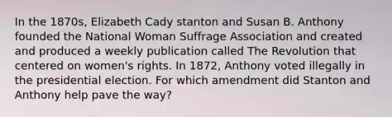 In the 1870s, Elizabeth Cady stanton and Susan B. Anthony founded the National Woman Suffrage Association and created and produced a weekly publication called The Revolution that centered on women's rights. In 1872, Anthony voted illegally in the presidential election. For which amendment did Stanton and Anthony help pave the way?