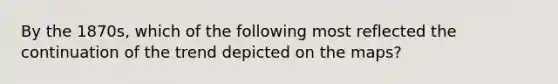 By the 1870s, which of the following most reflected the continuation of the trend depicted on the maps?