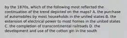 by the 1870s, which of the following most reflected the continuation of the trend depicted on the maps? A. the purchase of automobiles by most households in the united states B. the extension of electrical power to most homes in the united states C. the completion of transcontinental railroads D. the development and use of the cotton gin in the south