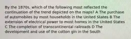 By the 1870s, which of the following most reflected the continuation of the trend depicted on the maps? A The purchase of automobiles by most households in the United States B The extension of electrical power to most homes in the United States C The completion of transcontinental railroads D The development and use of the cotton gin in the South