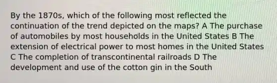 By the 1870s, which of the following most reflected the continuation of the trend depicted on the maps? A The purchase of automobiles by most households in the United States B The extension of electrical power to most homes in the United States C The completion of transcontinental railroads D The development and use of the cotton gin in the South