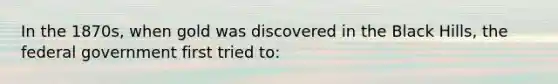 In the 1870s, when gold was discovered in the Black Hills, the federal government first tried to:
