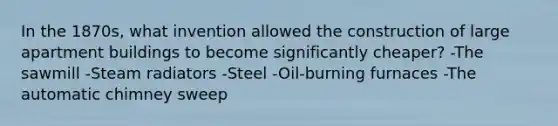 In the 1870s, what invention allowed the construction of large apartment buildings to become significantly cheaper? -The sawmill -Steam radiators -Steel -Oil-burning furnaces -The automatic chimney sweep