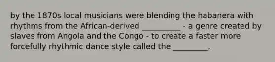 by the 1870s local musicians were blending the habanera with rhythms from the African-derived __________ - a genre created by slaves from Angola and the Congo - to create a faster more forcefully rhythmic dance style called the _________.