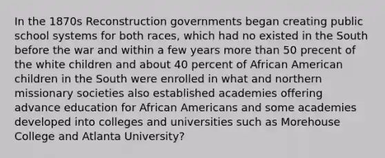 In the 1870s Reconstruction governments began creating public school systems for both races, which had no existed in the South before the war and within a few years more than 50 precent of the white children and about 40 percent of African American children in the South were enrolled in what and northern missionary societies also established academies offering advance education for African Americans and some academies developed into colleges and universities such as Morehouse College and Atlanta University?