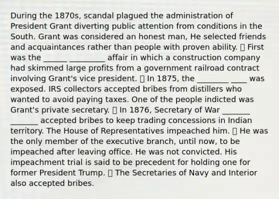 During the 1870s, scandal plagued the administration of President Grant diverting public attention from conditions in the South. Grant was considered an honest man, He selected friends and acquaintances rather than people with proven ability. ⦁ First was the ______ _________ affair in which a construction company had skimmed large profits from a government railroad contract involving Grant's vice president. ⦁ In 1875, the ________ ____ was exposed. IRS collectors accepted bribes from distillers who wanted to avoid paying taxes. One of the people indicted was Grant's private secretary. ⦁ In 1876, Secretary of War _______ _______ accepted bribes to keep trading concessions in Indian territory. The House of Representatives impeached him. ⦁ He was the only member of the executive branch, until now, to be impeached after leaving office. He was not convicted. His impeachment trial is said to be precedent for holding one for former President Trump. ⦁ The Secretaries of Navy and Interior also accepted bribes.