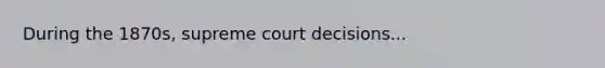 During the 1870s, supreme court decisions...