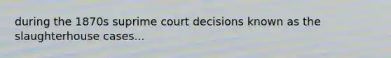 during the 1870s suprime court decisions known as the slaughterhouse cases...