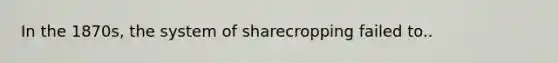 In the 1870s, the system of sharecropping failed to..