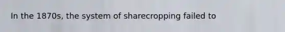In the 1870s, the system of sharecropping failed to