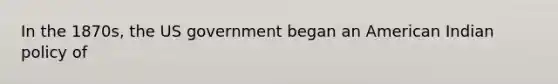 In the 1870s, the US government began an American Indian policy of