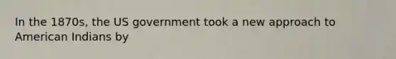 In the 1870s, the US government took a new approach to American Indians by