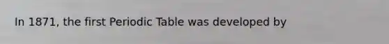 In 1871, the first Periodic Table was developed by