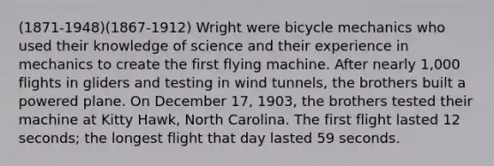 (1871-1948)(1867-1912) Wright were bicycle mechanics who used their knowledge of science and their experience in mechanics to create the first flying machine. After nearly 1,000 flights in gliders and testing in wind tunnels, the brothers built a powered plane. On December 17, 1903, the brothers tested their machine at Kitty Hawk, North Carolina. The first flight lasted 12 seconds; the longest flight that day lasted 59 seconds.