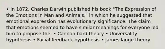 • In 1872, <a href='https://www.questionai.com/knowledge/k6zp2N5ba0-charles-darwin' class='anchor-knowledge'>charles darwin</a> published his book "The Expression of the Emotions in Man and Animals," in which he suggested that <a href='https://www.questionai.com/knowledge/kXkfJ4iPM9-emotional-expression' class='anchor-knowledge'>emotional expression</a> has evolutionary significance. The claim that emotions seemed to have similar meanings for everyone led him to propose the: • Cannon bard theory • Universality hypothesis • Facial feedback hypothesis • <a href='https://www.questionai.com/knowledge/kvl5DY36y4-james-lange-theory' class='anchor-knowledge'>james lange theory</a>