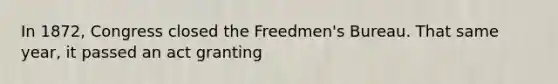 In 1872, Congress closed the Freedmen's Bureau. That same year, it passed an act granting