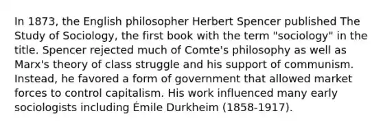 In 1873, the English philosopher Herbert Spencer published The Study of Sociology, the first book with the term "sociology" in the title. Spencer rejected much of Comte's philosophy as well as Marx's theory of class struggle and his support of communism. Instead, he favored a form of government that allowed market forces to control capitalism. His work influenced many early sociologists including Émile Durkheim (1858-1917).