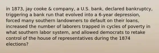 in 1873, jay cooke & company, a U.S. bank, declared bankruptcy, triggering a bank run that evolved into a 6-year depression, forced many southern landowners to default on their loans, increased the number of laborers trapped in cycles of poverty in what southern labor system, and allowed democrats to retake control of the house of representatives during the 1874 elections?