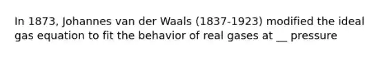 In 1873, Johannes van der Waals (1837-1923) modified the ideal gas equation to fit the behavior of real gases at __ pressure