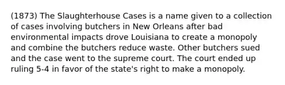 (1873) The Slaughterhouse Cases is a name given to a collection of cases involving butchers in New Orleans after bad environmental impacts drove Louisiana to create a monopoly and combine the butchers reduce waste. Other butchers sued and the case went to the supreme court. The court ended up ruling 5-4 in favor of the state's right to make a monopoly.