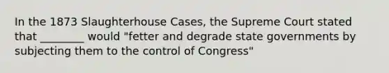 In the 1873 Slaughterhouse Cases, the Supreme Court stated that ________ would "fetter and degrade state governments by subjecting them to the control of Congress"