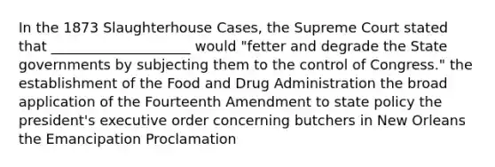 In the 1873 Slaughterhouse Cases, the Supreme Court stated that ____________________ would "fetter and degrade the State governments by subjecting them to the control of Congress." the establishment of the Food and Drug Administration the broad application of the Fourteenth Amendment to state policy the president's executive order concerning butchers in New Orleans the Emancipation Proclamation