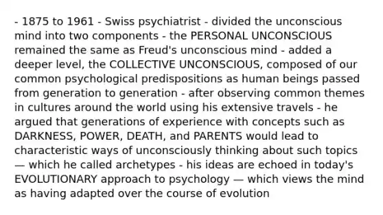 - 1875 to 1961 - Swiss psychiatrist - divided the unconscious mind into two components - the PERSONAL UNCONSCIOUS remained the same as Freud's unconscious mind - added a deeper level, the COLLECTIVE UNCONSCIOUS, composed of our common psychological predispositions as human beings passed from generation to generation - after observing common themes in cultures around the world using his extensive travels - he argued that generations of experience with concepts such as DARKNESS, POWER, DEATH, and PARENTS would lead to characteristic ways of unconsciously thinking about such topics — which he called archetypes - his ideas are echoed in today's EVOLUTIONARY approach to psychology — which views the mind as having adapted over the course of evolution