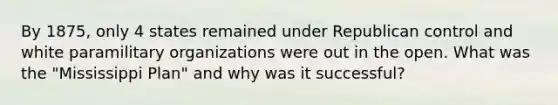By 1875, only 4 states remained under Republican control and white paramilitary organizations were out in the open. What was the "Mississippi Plan" and why was it successful?