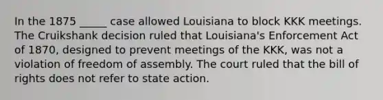 In the 1875 _____ case allowed Louisiana to block KKK meetings. The Cruikshank decision ruled that Louisiana's Enforcement Act of 1870, designed to prevent meetings of the KKK, was not a violation of freedom of assembly. The court ruled that the bill of rights does not refer to state action.