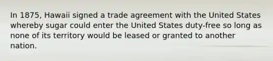 In 1875, Hawaii signed a trade agreement with the United States whereby sugar could enter the United States duty-free so long as none of its territory would be leased or granted to another nation.