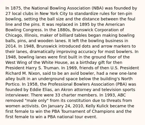 In 1875, the National Bowling Association (NBA) was founded by 27 local clubs in New York City to standardize rules for ten-pin bowling, setting the ball size and the distance between the foul line and the pins. It was replaced in 1895 by the American Bowling Congress. In the 1880s, Brunswick Corporation of Chicago, Illinois, maker of billiard tables began making bowling balls, pins, and wooden lanes. It left the bowling business in 2014. In 1948, Brunswick introduced dots and arrow markers to their lanes, dramatically improving accuracy for most bowlers. In 1948, bowling lanes were first built in the ground floor of the West Wing of the White House, as a birthday gift for then President Harry S. Truman. In 1969, friends of then U.S. President Richard M. Nixon, said to be an avid bowler, had a new one-lane alley built in an underground space below the building's North Portico. In 1958, the Professional Bowlers Association (PBA) was founded by Eddie Elias, an Akron attorney and television sports interviewer. There were 33 charter members. In 1993, ABC removed "male only" from its constitution due to threats from women activists. On January 24, 2010, Kelly Kulick became the first female to win the PBA Tournament of Champions and the first female to win a PBA national tour event.