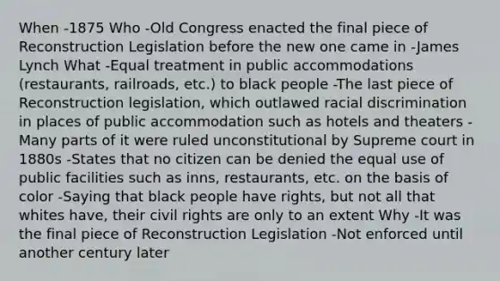 When -1875 Who -Old Congress enacted the final piece of Reconstruction Legislation before the new one came in -James Lynch What -Equal treatment in public accommodations (restaurants, railroads, etc.) to black people -The last piece of Reconstruction legislation, which outlawed racial discrimination in places of public accommodation such as hotels and theaters -Many parts of it were ruled unconstitutional by Supreme court in 1880s -States that no citizen can be denied the equal use of public facilities such as inns, restaurants, etc. on the basis of color -Saying that black people have rights, but not all that whites have, their civil rights are only to an extent Why -It was the final piece of Reconstruction Legislation -Not enforced until another century later