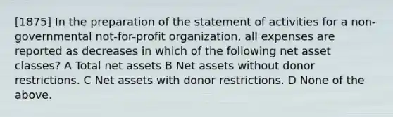 [1875] In the preparation of the statement of activities for a non-governmental not-for-profit organization, all expenses are reported as decreases in which of the following net asset classes? A Total net assets B Net assets without donor restrictions. C Net assets with donor restrictions. D None of the above.