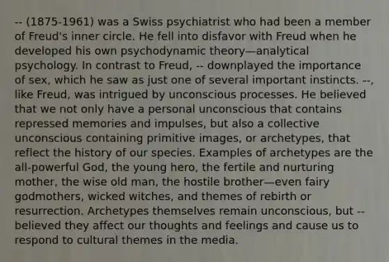 -- (1875-1961) was a Swiss psychiatrist who had been a member of Freud's inner circle. He fell into disfavor with Freud when he developed his own psychodynamic theory—analytical psychology. In contrast to Freud, -- downplayed the importance of sex, which he saw as just one of several important instincts. --, like Freud, was intrigued by unconscious processes. He believed that we not only have a personal unconscious that contains repressed memories and impulses, but also a collective unconscious containing primitive images, or archetypes, that reflect the history of our species. Examples of archetypes are the all-powerful God, the young hero, the fertile and nurturing mother, the wise old man, the hostile brother—even fairy godmothers, wicked witches, and themes of rebirth or resurrection. Archetypes themselves remain unconscious, but -- believed they affect our thoughts and feelings and cause us to respond to cultural themes in the media.