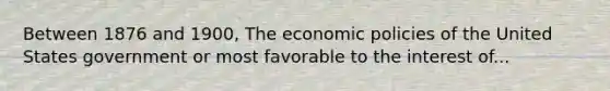 Between 1876 and 1900, The economic policies of the United States government or most favorable to the interest of...