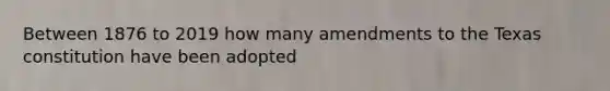 Between 1876 to 2019 how many amendments to the Texas constitution have been adopted